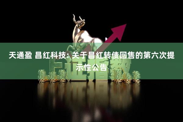 天通盈 昌红科技: 关于昌红转债回售的第六次提示性公告