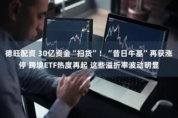 德旺配资 30亿资金“扫货”！“昔日牛基”再获涨停 跨境ETF热度再起 这些溢折率波动明显