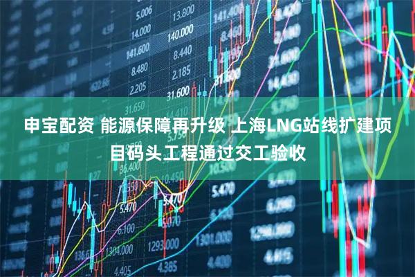 申宝配资 能源保障再升级 上海LNG站线扩建项目码头工程通过交工验收