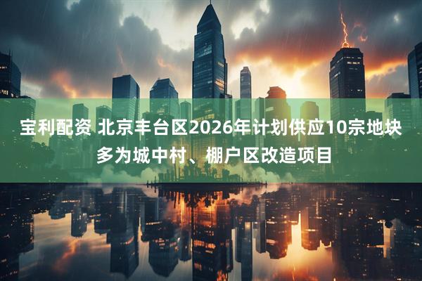 宝利配资 北京丰台区2026年计划供应10宗地块 多为城中村、棚户区改造项目