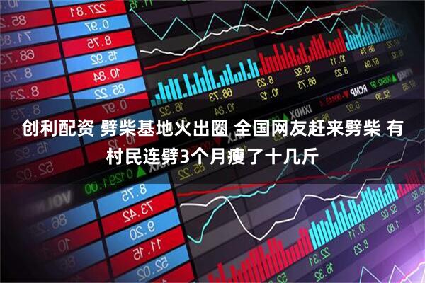 创利配资 劈柴基地火出圈 全国网友赶来劈柴 有村民连劈3个月瘦了十几斤