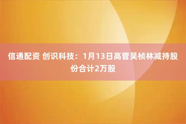 信通配资 创识科技：1月13日高管吴桢林减持股份合计2万股