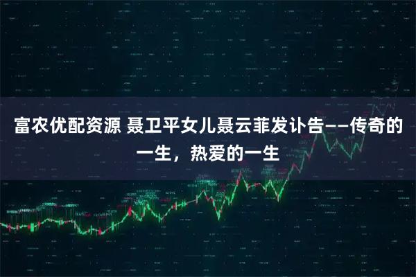 富农优配资源 聂卫平女儿聂云菲发讣告——传奇的一生，热爱的一生