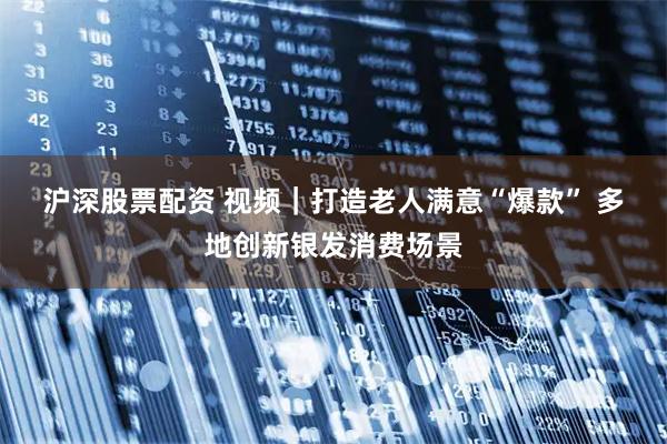 沪深股票配资 视频｜打造老人满意“爆款” 多地创新银发消费场景