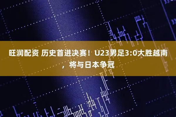 旺润配资 历史首进决赛！U23男足3:0大胜越南，将与日本争冠