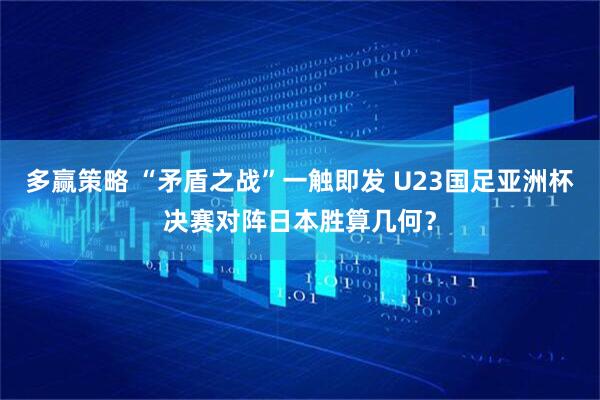 多赢策略 “矛盾之战”一触即发 U23国足亚洲杯决赛对阵日本胜算几何？