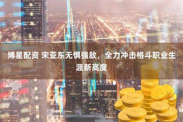 博星配资 宋亚东无惧强敌，全力冲击格斗职业生涯新高度