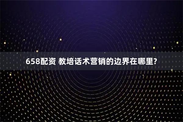 658配资 教培话术营销的边界在哪里?