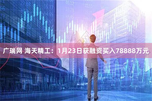广瑞网 海天精工：1月23日获融资买入78888万元