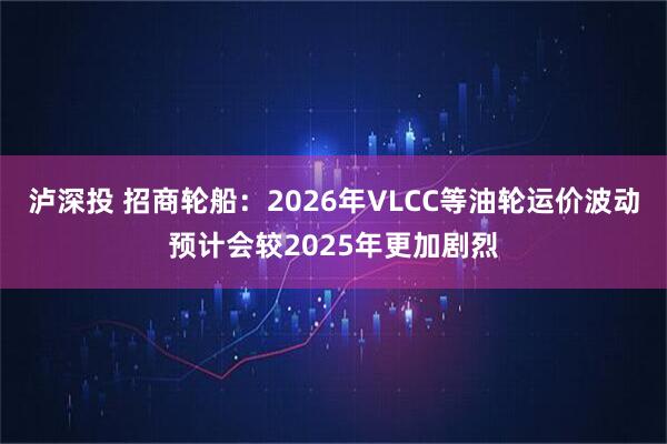 泸深投 招商轮船:2026年VLCC等油轮运价波动预计会较2025年更加剧烈
