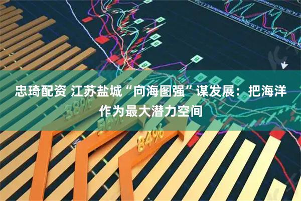 忠琦配资 江苏盐城“向海图强”谋发展：把海洋作为最大潜力空间