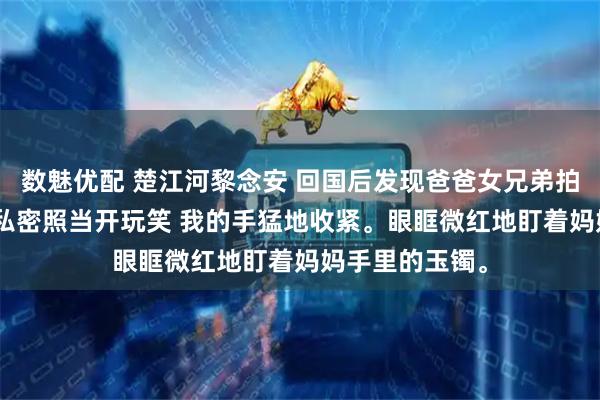 数魅优配 楚江河黎念安 回国后发现爸爸女兄弟拍卖妈妈365张私密照当开玩笑 我的手猛地收紧。眼眶微红地盯着妈妈手里的玉镯。