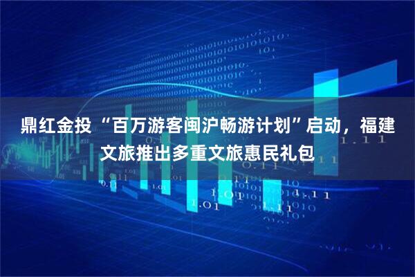 鼎红金投 “百万游客闽沪畅游计划”启动，福建文旅推出多重文旅惠民礼包