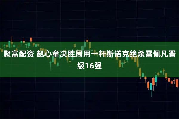 聚富配资 赵心童决胜局用一杆斯诺克绝杀雷佩凡晋级16强