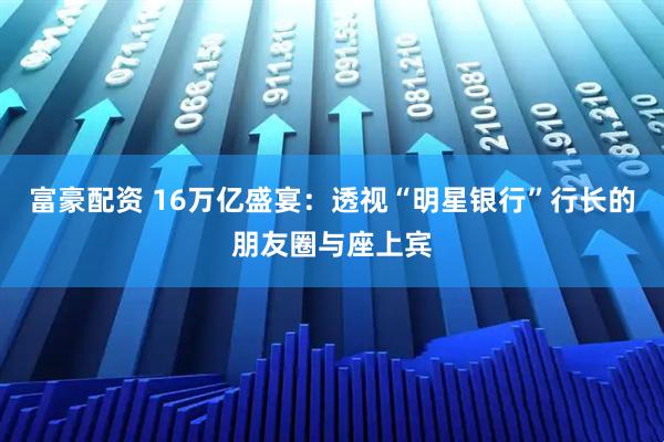 富豪配资 16万亿盛宴：透视“明星银行”行长的朋友圈与座上宾