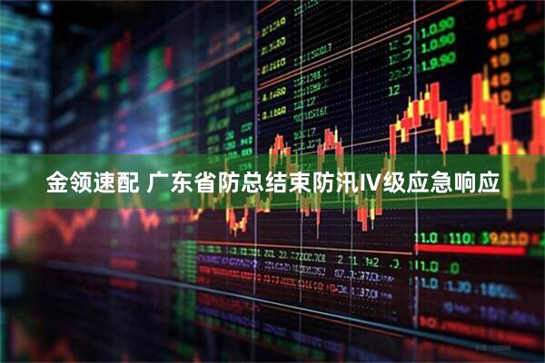 金领速配 广东省防总结束防汛Ⅳ级应急响应