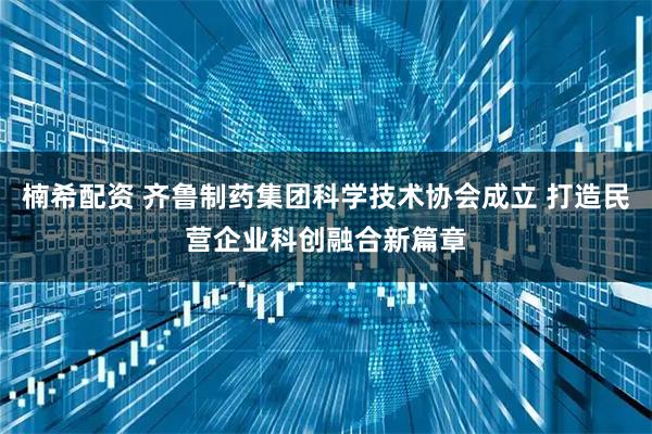 楠希配资 齐鲁制药集团科学技术协会成立 打造民营企业科创融合新篇章