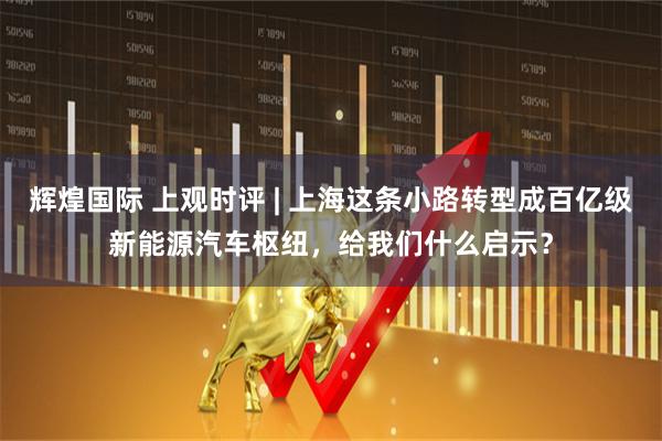 辉煌国际 上观时评 | 上海这条小路转型成百亿级新能源汽车枢纽，给我们什么启示？