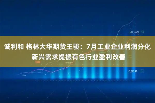 诚利和 格林大华期货王骏：7月工业企业利润分化 新兴需求提振有色行业盈利改善